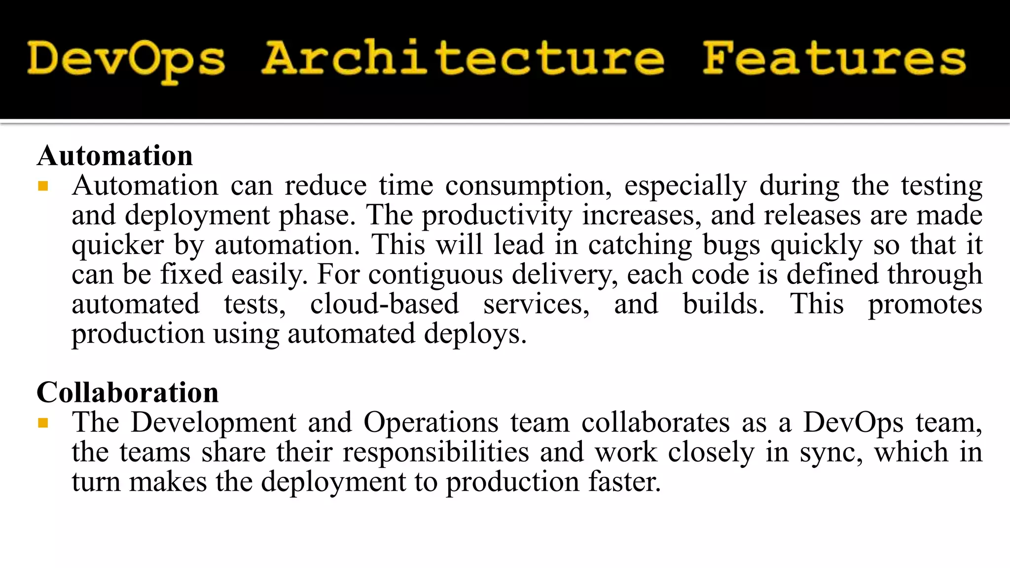 Automation
 Automation can reduce time consumption, especially during the testing
and deployment phase. The productivity increases, and releases are made
quicker by automation. This will lead in catching bugs quickly so that it
can be fixed easily. For contiguous delivery, each code is defined through
automated tests, cloud-based services, and builds. This promotes
production using automated deploys.
Collaboration
 The Development and Operations team collaborates as a DevOps team,
the teams share their responsibilities and work closely in sync, which in
turn makes the deployment to production faster.
 