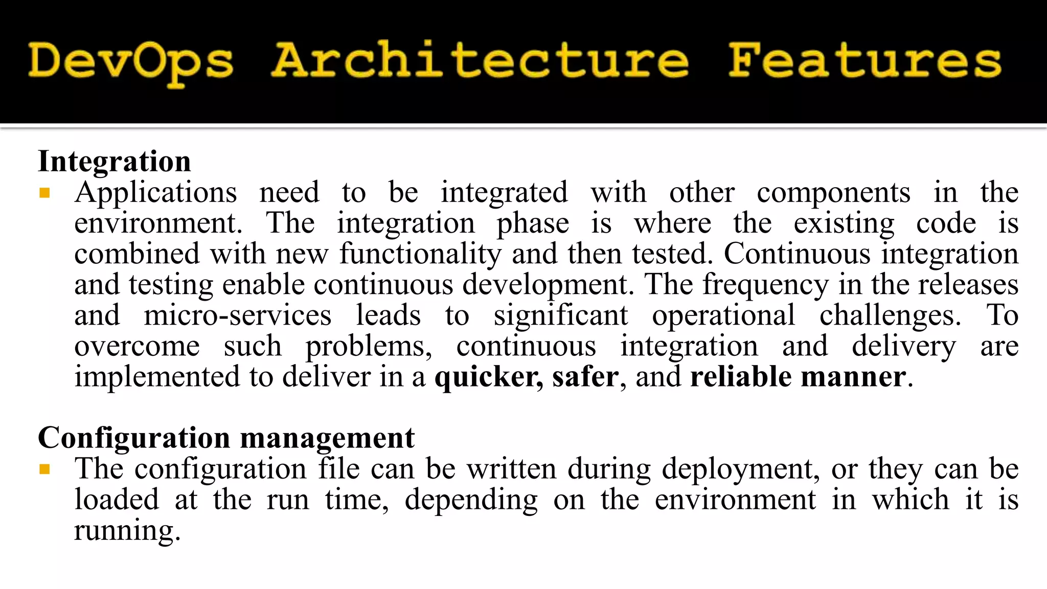 Integration
 Applications need to be integrated with other components in the
environment. The integration phase is where the existing code is
combined with new functionality and then tested. Continuous integration
and testing enable continuous development. The frequency in the releases
and micro-services leads to significant operational challenges. To
overcome such problems, continuous integration and delivery are
implemented to deliver in a quicker, safer, and reliable manner.
Configuration management
 The configuration file can be written during deployment, or they can be
loaded at the run time, depending on the environment in which it is
running.
 