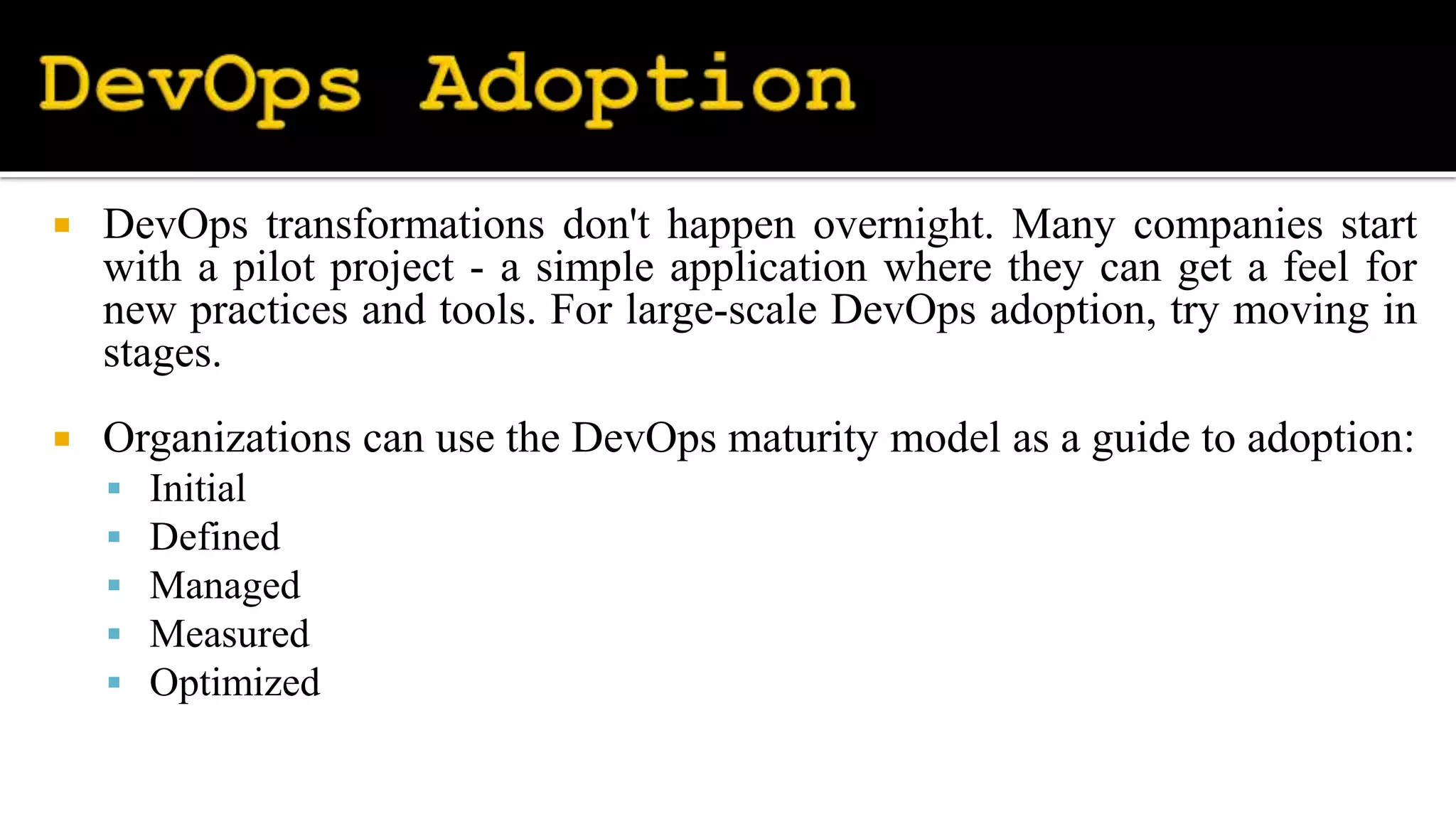  DevOps transformations don't happen overnight. Many companies start
with a pilot project - a simple application where they can get a feel for
new practices and tools. For large-scale DevOps adoption, try moving in
stages.
 Organizations can use the DevOps maturity model as a guide to adoption:
 Initial
 Defined
 Managed
 Measured
 Optimized
 