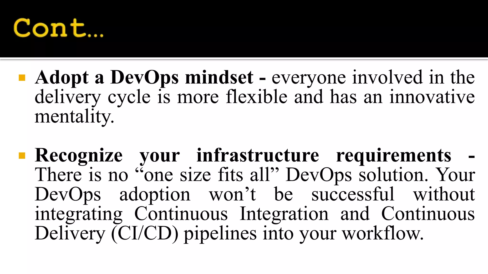  Adopt a DevOps mindset - everyone involved in the
delivery cycle is more flexible and has an innovative
mentality.
 Recognize your infrastructure requirements -
There is no “one size fits all” DevOps solution. Your
DevOps adoption won’t be successful without
integrating Continuous Integration and Continuous
Delivery (CI/CD) pipelines into your workflow.
 