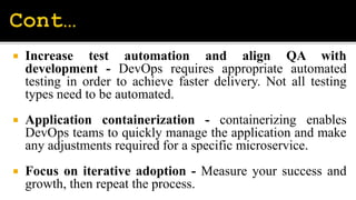  Increase test automation and align QA with
development - DevOps requires appropriate automated
testing in order to achieve faster delivery. Not all testing
types need to be automated.
 Application containerization - containerizing enables
DevOps teams to quickly manage the application and make
any adjustments required for a specific microservice.
 Focus on iterative adoption - Measure your success and
growth, then repeat the process.
 