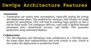 Automation
 Automation can reduce time consumption, especially during the testing
and deployment phase. The productivity increases, and releases are made
quicker by automation. This will lead in catching bugs quickly so that it
can be fixed easily. For contiguous delivery, each code is defined through
automated tests, cloud-based services, and builds. This promotes
production using automated deploys.
Collaboration
 The Development and Operations team collaborates as a DevOps team,
the teams share their responsibilities and work closely in sync, which in
turn makes the deployment to production faster.
 