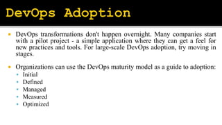  DevOps transformations don't happen overnight. Many companies start
with a pilot project - a simple application where they can get a feel for
new practices and tools. For large-scale DevOps adoption, try moving in
stages.
 Organizations can use the DevOps maturity model as a guide to adoption:
 Initial
 Defined
 Managed
 Measured
 Optimized
 