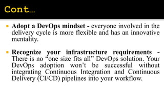 Adopt a DevOps mindset - everyone involved in the
delivery cycle is more flexible and has an innovative
mentality.
 Recognize your infrastructure requirements -
There is no “one size fits all” DevOps solution. Your
DevOps adoption won’t be successful without
integrating Continuous Integration and Continuous
Delivery (CI/CD) pipelines into your workflow.
 