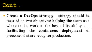  Create a DevOps strategy - strategy should be
focused on two objectives: helping the team as a
whole do its work to the best of its ability and
facilitating the continuous deployment of
processes that are ready for production.
 