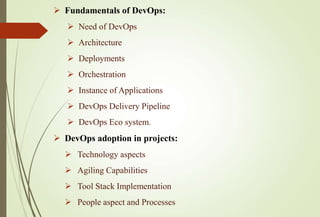  Fundamentals of DevOps:
 Need of DevOps
 Architecture
 Deployments
 Orchestration
 Instance of Applications
 DevOps Delivery Pipeline
 DevOps Eco system.
 DevOps adoption in projects:
 Technology aspects
 Agiling Capabilities
 Tool Stack Implementation
 People aspect and Processes
 