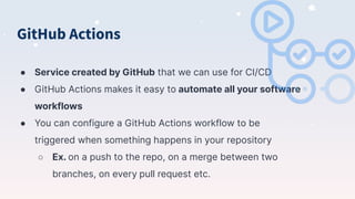 GitHub Actions
● Service created by GitHub that we can use for CI/CD
● GitHub Actions makes it easy to automate all your software
workflows
● You can configure a GitHub Actions workflow to be
triggered when something happens in your repository
○ Ex. on a push to the repo, on a merge between two
branches, on every pull request etc.
 