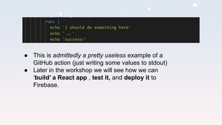 ● This is admittedly a pretty useless example of a
GitHub action (just writing some values to stdout)
● Later in the workshop we will see how we can
‘build’ a React app , test it, and deploy it to
Firebase.
 