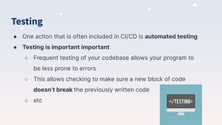 Testing
● One action that is often included in CI/CD is automated testing
● Testing is important important
○ Frequent testing of your codebase allows your program to
be less prone to errors
○ This allows checking to make sure a new block of code
doesn’t break the previously written code
○ etc
 
