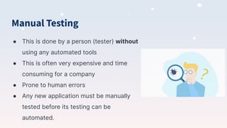 Manual Testing
● This is done by a person (tester) without
using any automated tools
● This is often very expensive and time
consuming for a company
● Prone to human errors
● Any new application must be manually
tested before its testing can be
automated.
 