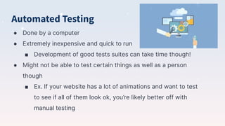 Automated Testing
● Done by a computer
● Extremely inexpensive and quick to run
■ Development of good tests suites can take time though!
● Might not be able to test certain things as well as a person
though
■ Ex. If your website has a lot of animations and want to test
to see if all of them look ok, you’re likely better off with
manual testing
 