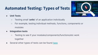Automated Testing: Types of Tests
● Unit Tests
○ Testing small ‘units’ of an application individually
○ For example, testing individual methods, functions, components or
modules
● Integration tests
○ Testing to see if your modules/components/functions/etc work
together
● Several other types of tests can be found here
 