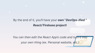 By the end of it, you’ll have your own “DevOps-ified “
React/ Firebase project!
You can then edit the React App’s code and turn it into
your own thing (ex. Personal website, etc.)
 