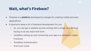 Wait, whatʼs Firebase?
● Firebase is a platform developed by Google for creating mobile and web
applications.
● It abstracts away a lot of backend development for you
○ ex. you can get a website up and running with a single click without
having to do any back-end work
○ simplifies setting up and connecting your app to a database (called
Firestore)
○ Simplifies Authentication
○ And much more!
 