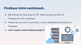 Firebase intro continued..
● We will just be focusing on the “web hosting” portion of
Firebase for this workshop
● Please let us know if you’d like to see a dedicated workshop on
Firebase!
● Let’s create a new firebase project!
 