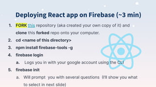 Deploying React app on Firebase (~3 min)
1. FORK this repository (aka created your own copy of it) and
clone this forked repo onto your computer.
2. cd <name of this directory>
3. npm install firebase-tools -g
4. firebase login
a. Logs you in with your google account using the CLI
5. firebase init
a. Will prompt you with several questions (I’ll show you what
to select in next slide)
 