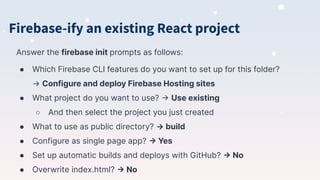 Answer the firebase init prompts as follows:
● Which Firebase CLI features do you want to set up for this folder?
→ Configure and deploy Firebase Hosting sites
● What project do you want to use? -> Use existing
○ And then select the project you just created
● What to use as public directory? → build
● Configure as single page app? -> Yes
● Set up automatic builds and deploys with GitHub? -> No
● Overwrite index.html? -> No
Firebase-ify an existing React project
 