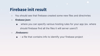 Firebase init result
○ You should see that firebase created some new files and directories
○ firebase json:
■ where you can specify various hosting rules for your app (ex. where
should firebase find all the files it will server users?)
○ .firebaserc:
■ - a file that contains info to identify your firebase project
 