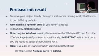 Firebase init result
● To serve your project locally (through a web server running locally that listens
to port 5000 by default)
● npm install && npm run build (if you haven’t already)
● Followed by, firebase serve
● Note: only for windows users, please remove the “CI=false &&” part from line
17 of package.json if you want to run it locally. IMPORTANT: add it back once
you are ready to setup github actions for it.
● Note: if you get an 403 error when visiting localhost:5000,
Do this instead: firebase serve -o 0.0.0.0
 