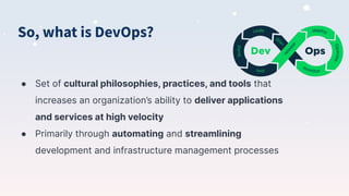 So, what is DevOps?
● Set of cultural philosophies, practices, and tools that
increases an organization’s ability to deliver applications
and services at high velocity
● Primarily through automating and streamlining
development and infrastructure management processes
 