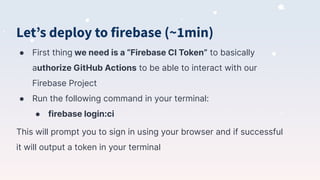 Letʼs deploy to firebase (~1min)
● First thing we need is a “Firebase CI Token” to basically
authorize GitHub Actions to be able to interact with our
Firebase Project
● Run the following command in your terminal:
● firebase login:ci
This will prompt you to sign in using your browser and if successful
it will output a token in your terminal
 