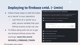 Deploying to firebase cntd. (~2min)
● Follow these steps to add this token
as a ‘secret’ in your repository
○ Just think of a ‘secret’ as a
safe, secure variable that your
GitHub actions script can use
● To follow along with me (or to get
the finished GitHub Action file
working), name this secret
DEVOPS_1_FIREBASE_TOKEN
 