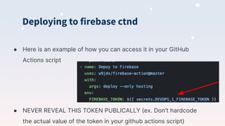 Deploying to firebase ctnd
● Here is an example of how you can access it in your GitHub
Actions script
● NEVER REVEAL THIS TOKEN PUBLICALLY (ex. Don’t hardcode
the actual value of the token in your github actions script)
 
