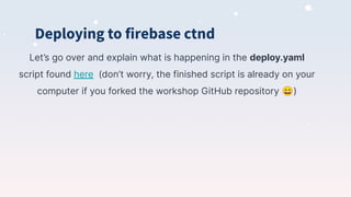 Deploying to firebase ctnd
Let’s go over and explain what is happening in the deploy.yaml
script found here (don’t worry, the finished script is already on your
computer if you forked the workshop GitHub repository 😄)
 