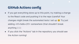 GitHub Actions config
● If you got everything done up to this point, try making a change
to the React code and pushing it to the repo (careful! Your
changes might break the automated tests I set up 😄 Try just
adding <h1>hello</h1> somewhere (that shouldn’t break
anything :) ) )
● If you click the “Actions” tab in the repository you should see
the Action running!
 