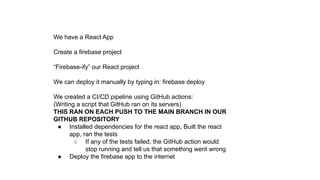 We have a React App
Create a firebase project
“Firebase-ify” our React project
We can deploy it manually by typing in: firebase deploy
We created a CI/CD pipeline using GitHub actions:
(Writing a script that GitHub ran on its servers)
THIS RAN ON EACH PUSH TO THE MAIN BRANCH IN OUR
GITHUB REPOSITORY
● Installed dependencies for the react app, Built the react
app, ran the tests
○ If any of the tests failed, the GitHub action would
stop running and tell us that something went wrong
● Deploy the firebase app to the internet
 