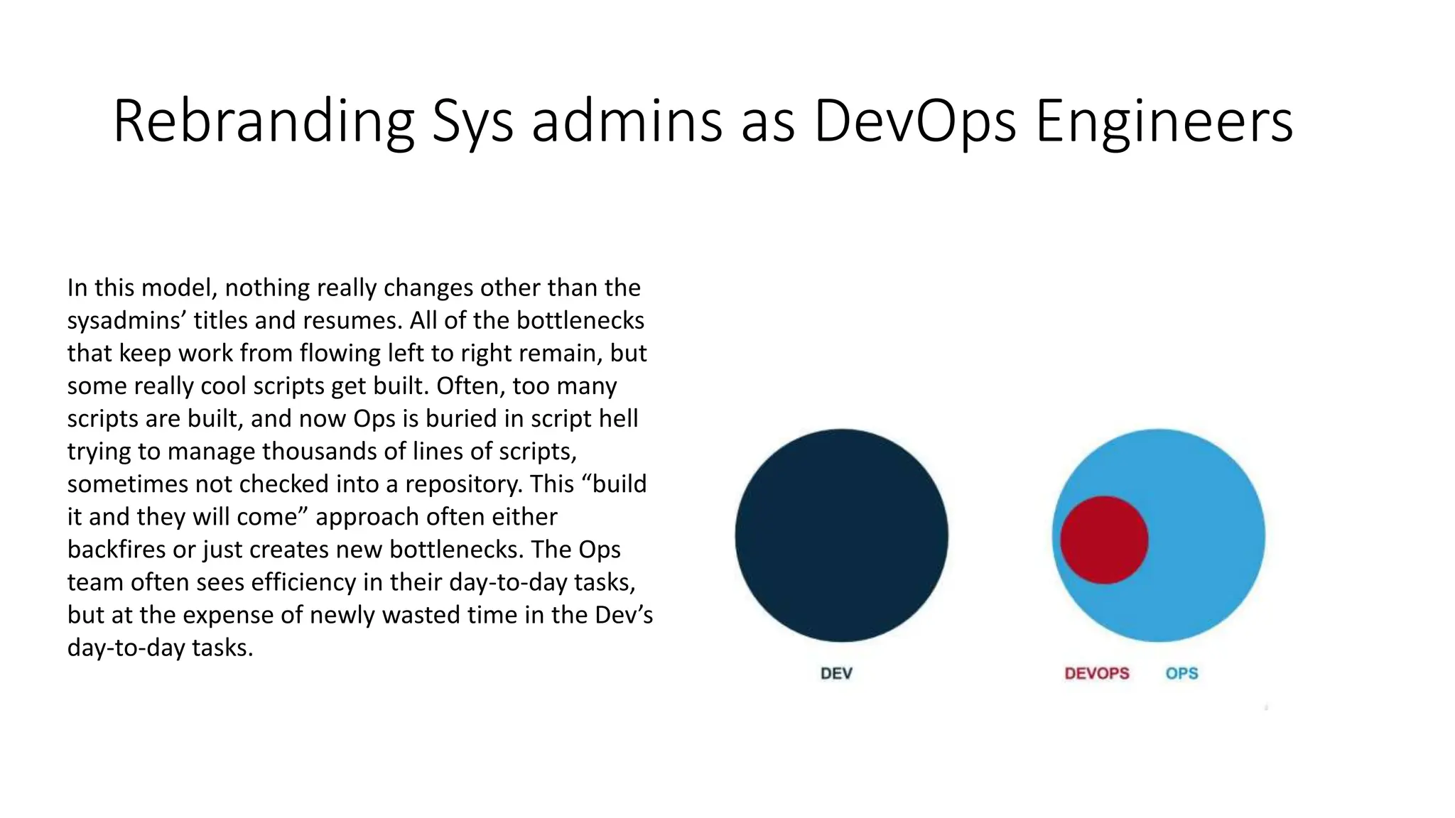 Rebranding Sys admins as DevOps Engineers
In this model, nothing really changes other than the
sysadmins’ titles and resumes. All of the bottlenecks
that keep work from flowing left to right remain, but
some really cool scripts get built. Often, too many
scripts are built, and now Ops is buried in script hell
trying to manage thousands of lines of scripts,
sometimes not checked into a repository. This “build
it and they will come” approach often either
backfires or just creates new bottlenecks. The Ops
team often sees efficiency in their day-to-day tasks,
but at the expense of newly wasted time in the Dev’s
day-to-day tasks.
 