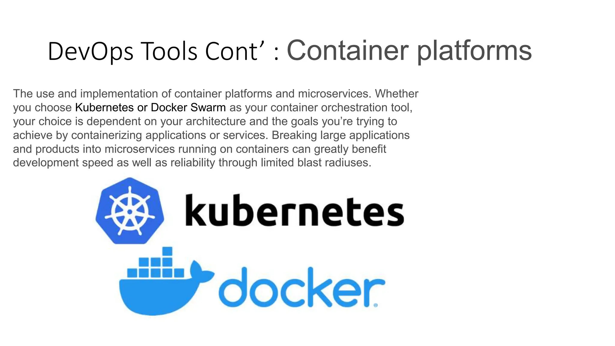 DevOps Tools Cont’ : Container platforms
The use and implementation of container platforms and microservices. Whether
you choose Kubernetes or Docker Swarm as your container orchestration tool,
your choice is dependent on your architecture and the goals you’re trying to
achieve by containerizing applications or services. Breaking large applications
and products into microservices running on containers can greatly benefit
development speed as well as reliability through limited blast radiuses.
 