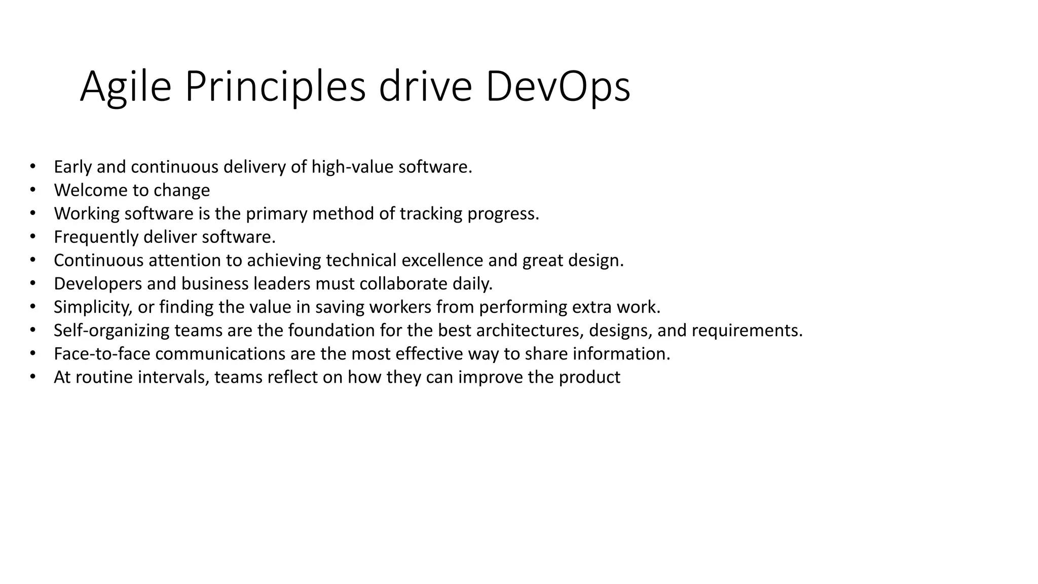 Agile Principles drive DevOps
• Early and continuous delivery of high-value software.
• Welcome to change
• Working software is the primary method of tracking progress.
• Frequently deliver software.
• Continuous attention to achieving technical excellence and great design.
• Developers and business leaders must collaborate daily.
• Simplicity, or finding the value in saving workers from performing extra work.
• Self-organizing teams are the foundation for the best architectures, designs, and requirements.
• Face-to-face communications are the most effective way to share information.
• At routine intervals, teams reflect on how they can improve the product
 