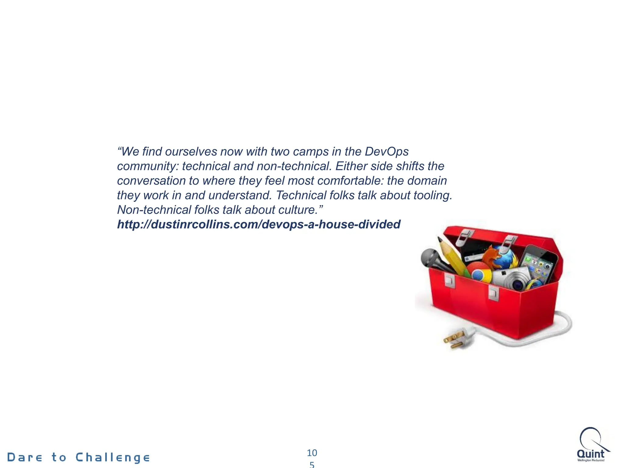10
“We find ourselves now with two camps in the DevOps
community: technical and non-technical. Either side shifts the
conversation to where they feel most comfortable: the domain
they work in and understand. Technical folks talk about tooling.
Non-technical folks talk about culture.”
http://dustinrcollins.com/devops-a-house-divided
 