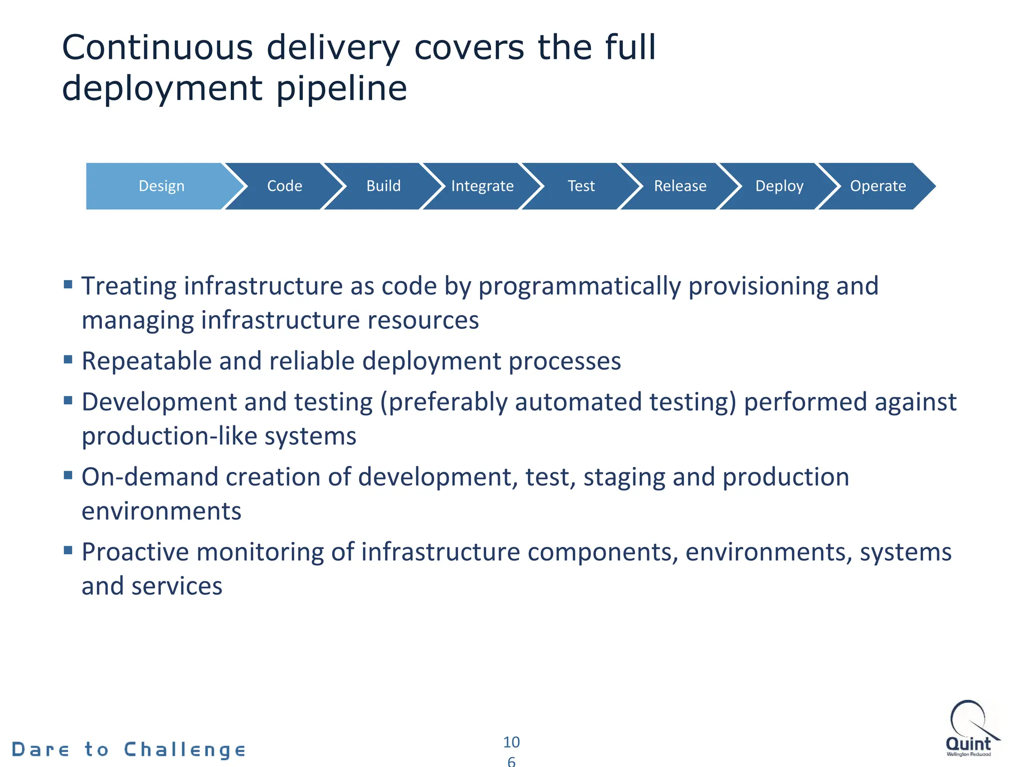 Continuous delivery covers the full
deployment pipeline
 Treating infrastructure as code by programmatically provisioning and
managing infrastructure resources
 Repeatable and reliable deployment processes
 Development and testing (preferably automated testing) performed against
production-like systems
 On-demand creation of development, test, staging and production
environments
 Proactive monitoring of infrastructure components, environments, systems
and services
10
Design Code Build Integrate Test Release Deploy Operate
 