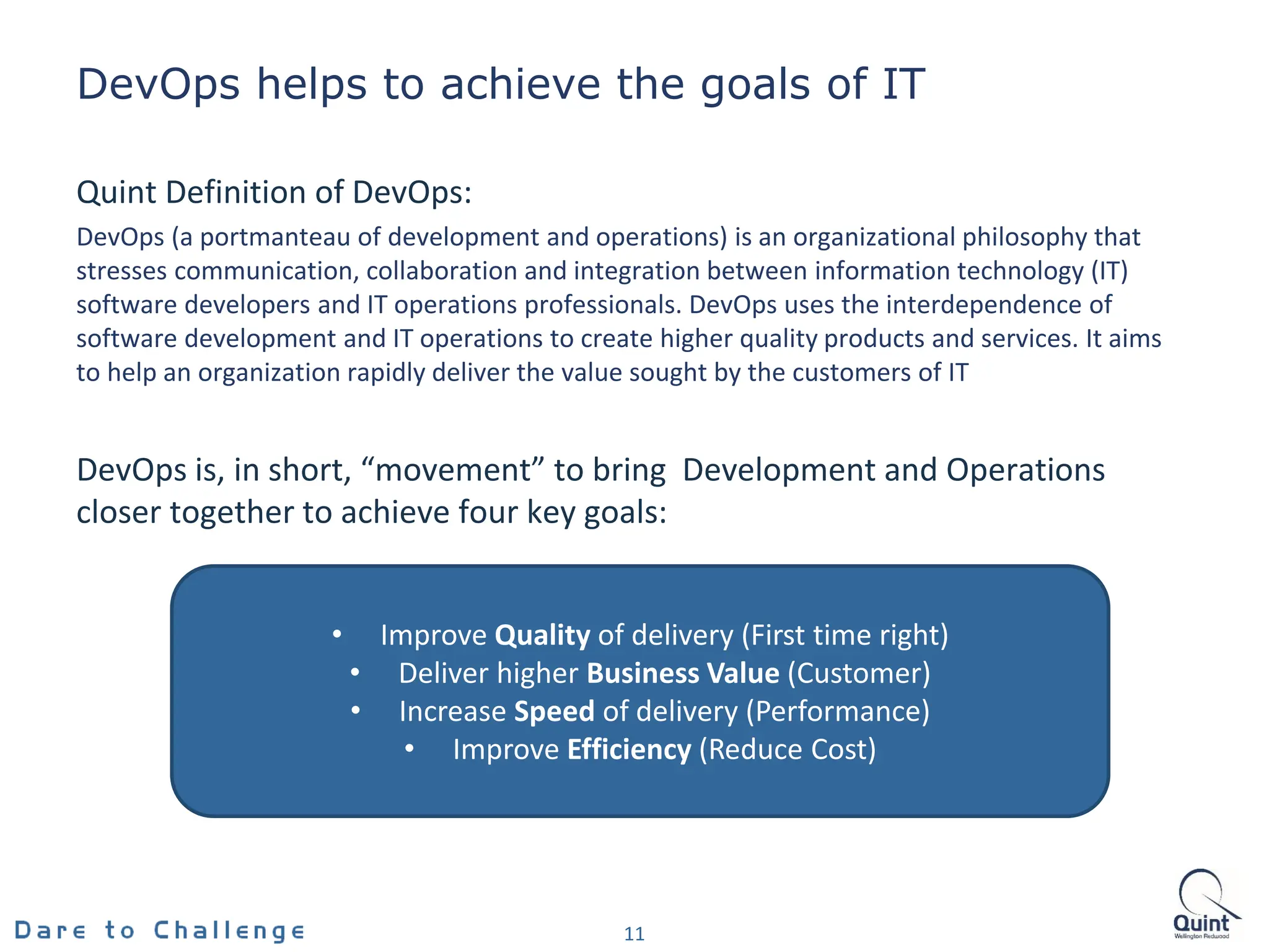 DevOps helps to achieve the goals of IT
Quint Definition of DevOps:
DevOps (a portmanteau of development and operations) is an organizational philosophy that
stresses communication, collaboration and integration between information technology (IT)
software developers and IT operations professionals. DevOps uses the interdependence of
software development and IT operations to create higher quality products and services. It aims
to help an organization rapidly deliver the value sought by the customers of IT
DevOps is, in short, “movement” to bring Development and Operations
closer together to achieve four key goals:
• Improve Quality of delivery (First time right)
• Deliver higher Business Value (Customer)
• Increase Speed of delivery (Performance)
• Improve Efficiency (Reduce Cost)
11
• Improve Quality of delivery (First time right)
• Deliver higher Business Value (Customer)
• Increase Speed of delivery (Performance)
• Improve Efficiency (Reduce Cost)
 