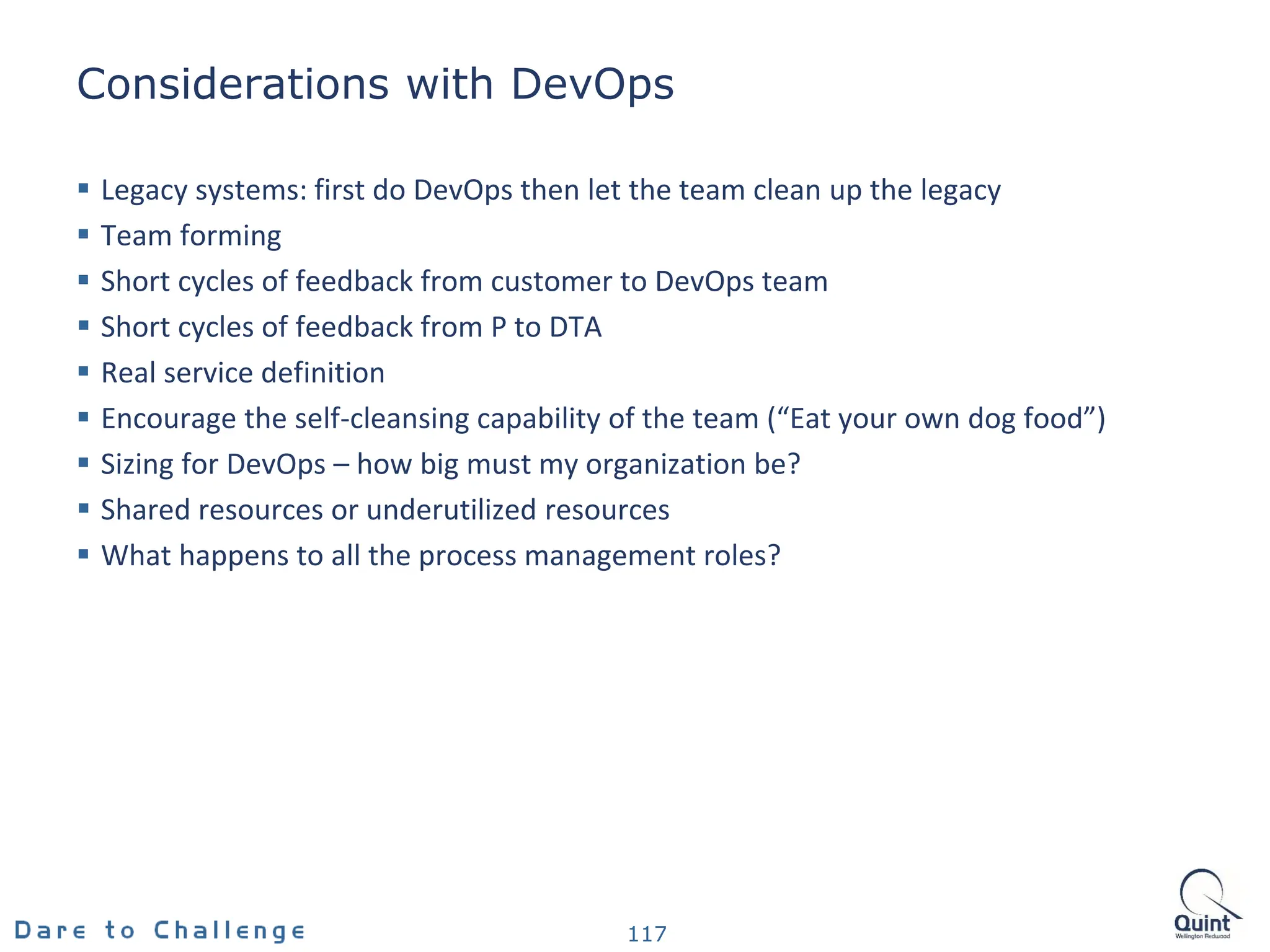 Considerations with DevOps
 Legacy systems: first do DevOps then let the team clean up the legacy
 Team forming
 Short cycles of feedback from customer to DevOps team
 Short cycles of feedback from P to DTA
 Real service definition
 Encourage the self-cleansing capability of the team (“Eat your own dog food”)
 Sizing for DevOps – how big must my organization be?
 Shared resources or underutilized resources
 What happens to all the process management roles?
117
 