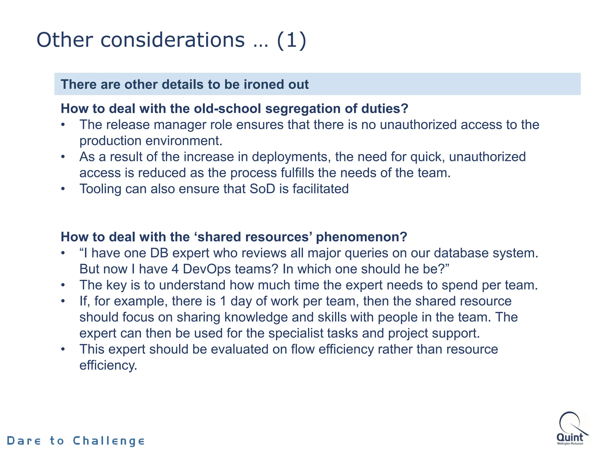 How to deal with the old-school segregation of duties?
• The release manager role ensures that there is no unauthorized access to the
production environment.
• As a result of the increase in deployments, the need for quick, unauthorized
access is reduced as the process fulfills the needs of the team.
• Tooling can also ensure that SoD is facilitated
How to deal with the ‘shared resources’ phenomenon?
• “I have one DB expert who reviews all major queries on our database system.
But now I have 4 DevOps teams? In which one should he be?”
• The key is to understand how much time the expert needs to spend per team.
• If, for example, there is 1 day of work per team, then the shared resource
should focus on sharing knowledge and skills with people in the team. The
expert can then be used for the specialist tasks and project support.
• This expert should be evaluated on flow efficiency rather than resource
efficiency.
There are other details to be ironed out
4.2
Other considerations … (1)
 
