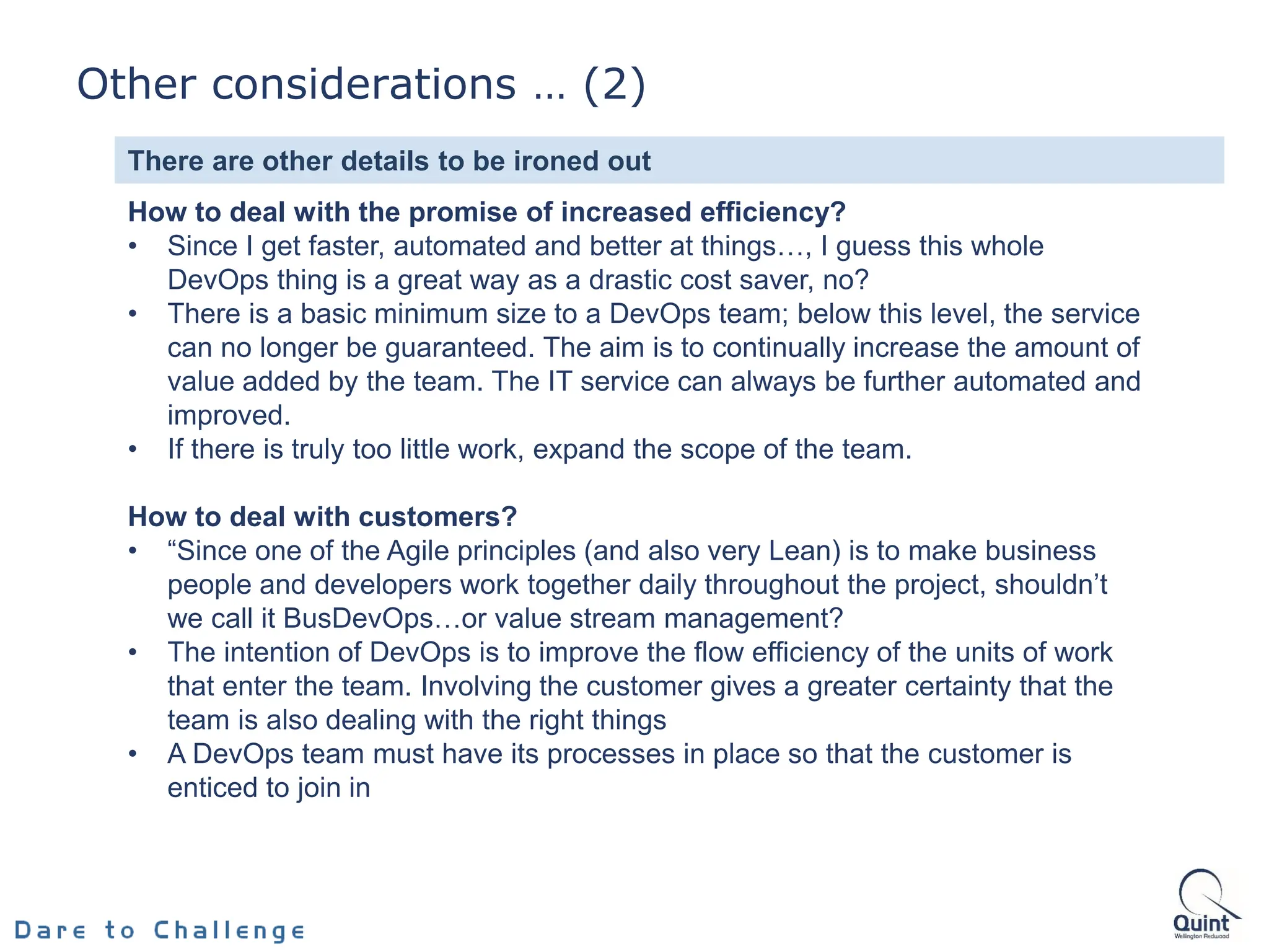 How to deal with the promise of increased efficiency?
• Since I get faster, automated and better at things…, I guess this whole
DevOps thing is a great way as a drastic cost saver, no?
• There is a basic minimum size to a DevOps team; below this level, the service
can no longer be guaranteed. The aim is to continually increase the amount of
value added by the team. The IT service can always be further automated and
improved.
• If there is truly too little work, expand the scope of the team.
How to deal with customers?
• “Since one of the Agile principles (and also very Lean) is to make business
people and developers work together daily throughout the project, shouldn’t
we call it BusDevOps…or value stream management?
• The intention of DevOps is to improve the flow efficiency of the units of work
that enter the team. Involving the customer gives a greater certainty that the
team is also dealing with the right things
• A DevOps team must have its processes in place so that the customer is
enticed to join in
There are other details to be ironed out
Other considerations … (2)
 