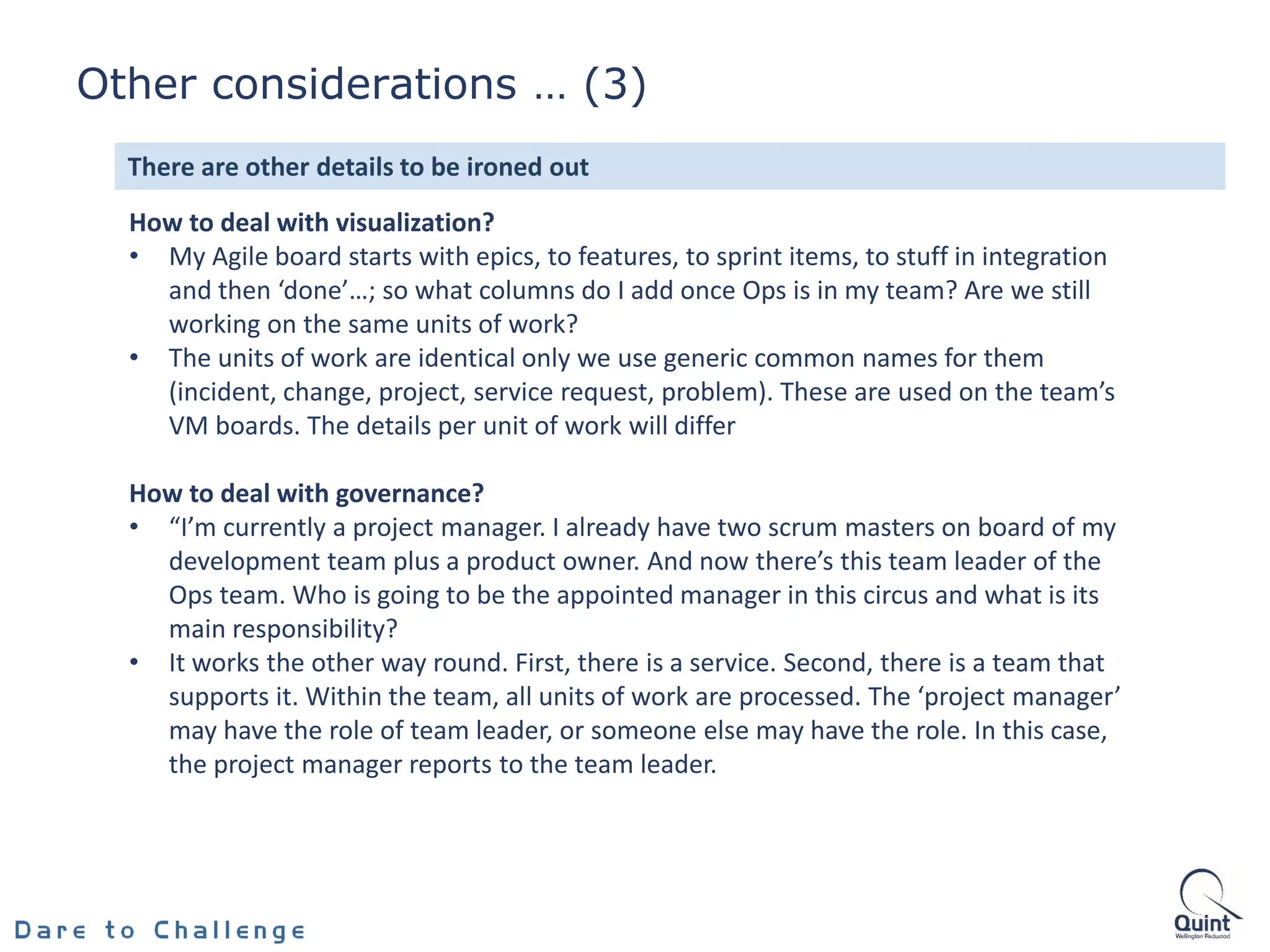 How to deal with visualization?
• My Agile board starts with epics, to features, to sprint items, to stuff in integration
and then ‘done’…; so what columns do I add once Ops is in my team? Are we still
working on the same units of work?
• The units of work are identical only we use generic common names for them
(incident, change, project, service request, problem). These are used on the team’s
VM boards. The details per unit of work will differ
How to deal with governance?
• “I’m currently a project manager. I already have two scrum masters on board of my
development team plus a product owner. And now there’s this team leader of the
Ops team. Who is going to be the appointed manager in this circus and what is its
main responsibility?
• It works the other way round. First, there is a service. Second, there is a team that
supports it. Within the team, all units of work are processed. The ‘project manager’
may have the role of team leader, or someone else may have the role. In this case,
the project manager reports to the team leader.
There are other details to be ironed out
Other considerations … (3)
 