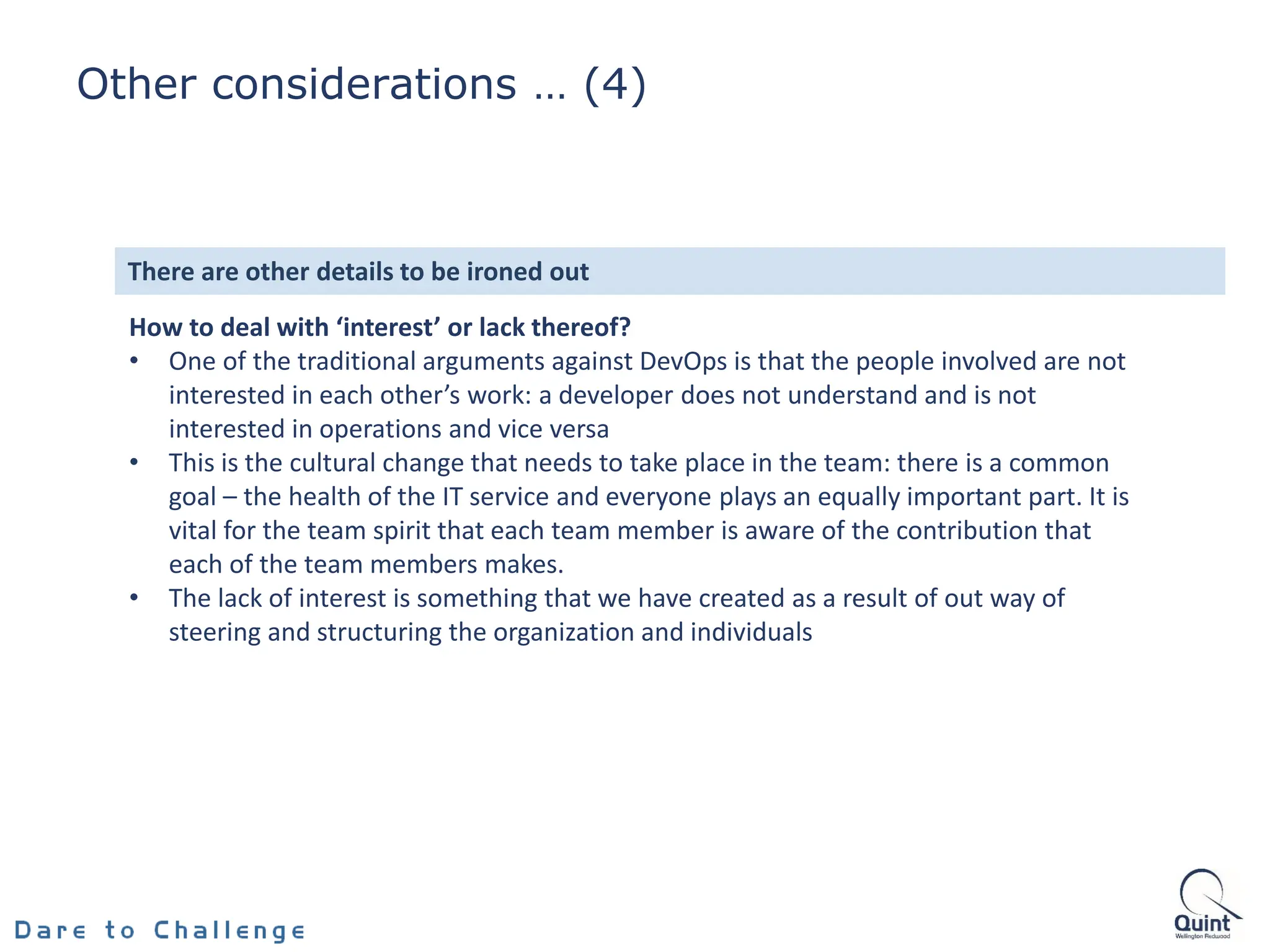How to deal with ‘interest’ or lack thereof?
• One of the traditional arguments against DevOps is that the people involved are not
interested in each other’s work: a developer does not understand and is not
interested in operations and vice versa
• This is the cultural change that needs to take place in the team: there is a common
goal – the health of the IT service and everyone plays an equally important part. It is
vital for the team spirit that each team member is aware of the contribution that
each of the team members makes.
• The lack of interest is something that we have created as a result of out way of
steering and structuring the organization and individuals
There are other details to be ironed out
Other considerations … (4)
 