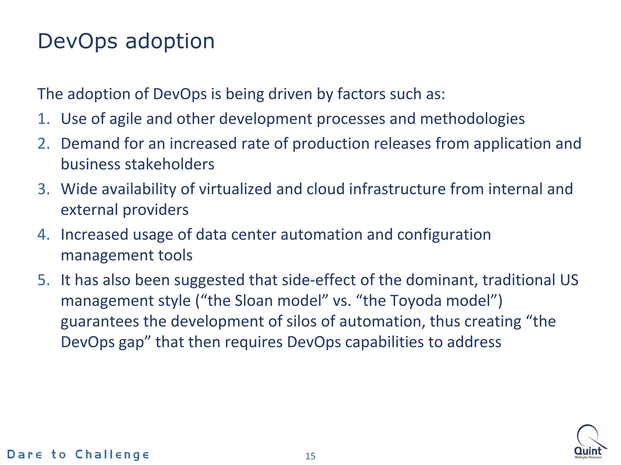 DevOps adoption
15
The adoption of DevOps is being driven by factors such as:
1. Use of agile and other development processes and methodologies
2. Demand for an increased rate of production releases from application and
business stakeholders
3. Wide availability of virtualized and cloud infrastructure from internal and
external providers
4. Increased usage of data center automation and configuration
management tools
5. It has also been suggested that side-effect of the dominant, traditional US
management style (“the Sloan model” vs. “the Toyoda model”)
guarantees the development of silos of automation, thus creating “the
DevOps gap” that then requires DevOps capabilities to address
 