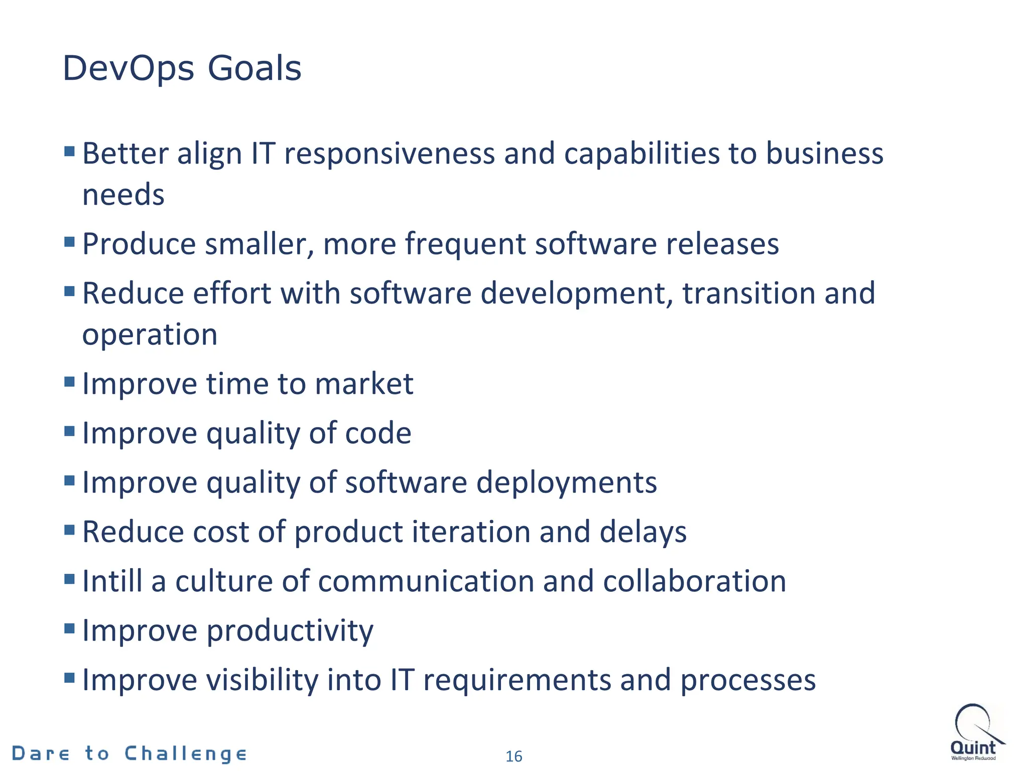 DevOps Goals
16
Better align IT responsiveness and capabilities to business
needs
Produce smaller, more frequent software releases
Reduce effort with software development, transition and
operation
Improve time to market
Improve quality of code
Improve quality of software deployments
Reduce cost of product iteration and delays
Intill a culture of communication and collaboration
Improve productivity
Improve visibility into IT requirements and processes
 