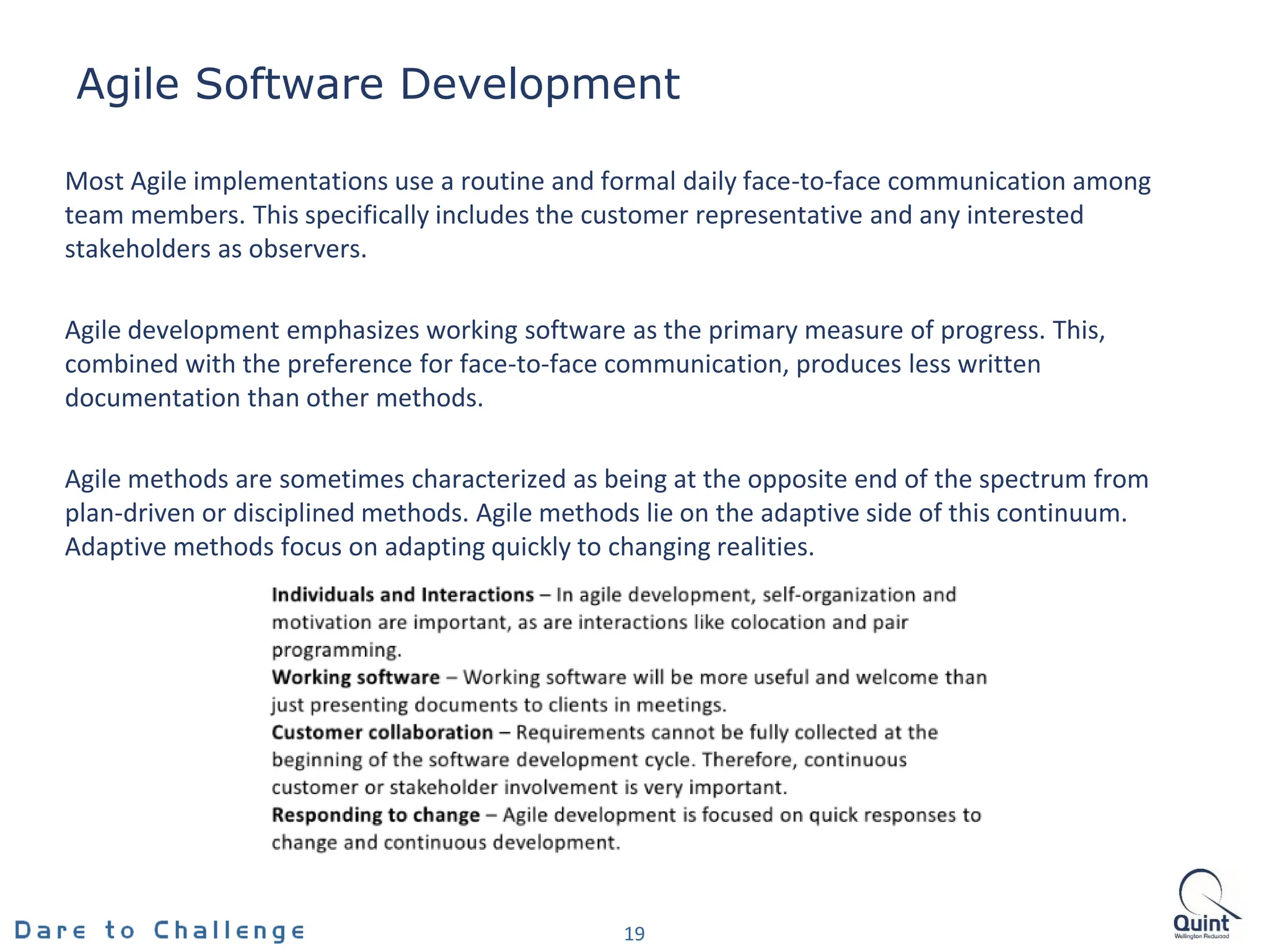 Agile Software Development
19
Most Agile implementations use a routine and formal daily face-to-face communication among
team members. This specifically includes the customer representative and any interested
stakeholders as observers.
Agile development emphasizes working software as the primary measure of progress. This,
combined with the preference for face-to-face communication, produces less written
documentation than other methods.
Agile methods are sometimes characterized as being at the opposite end of the spectrum from
plan-driven or disciplined methods. Agile methods lie on the adaptive side of this continuum.
Adaptive methods focus on adapting quickly to changing realities.
 