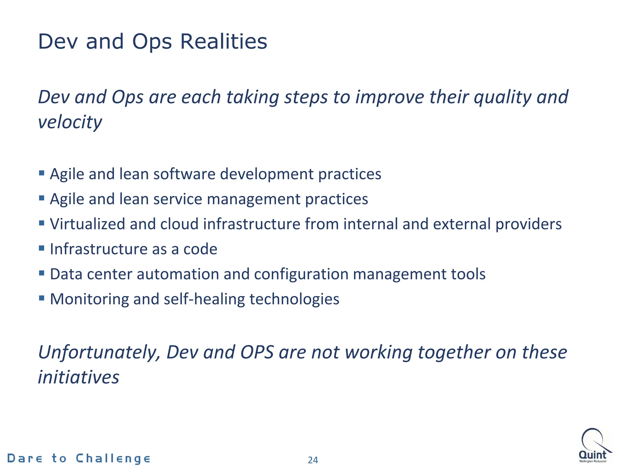 Dev and Ops Realities
24
Dev and Ops are each taking steps to improve their quality and
velocity
 Agile and lean software development practices
 Agile and lean service management practices
 Virtualized and cloud infrastructure from internal and external providers
 Infrastructure as a code
 Data center automation and configuration management tools
 Monitoring and self-healing technologies
Unfortunately, Dev and OPS are not working together on these
initiatives
 
