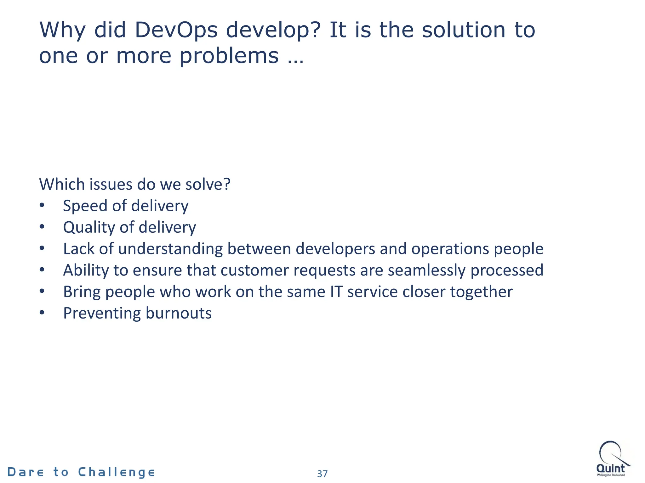 Why did DevOps develop? It is the solution to
one or more problems …
37
Which issues do we solve?
• Speed of delivery
• Quality of delivery
• Lack of understanding between developers and operations people
• Ability to ensure that customer requests are seamlessly processed
• Bring people who work on the same IT service closer together
• Preventing burnouts
 