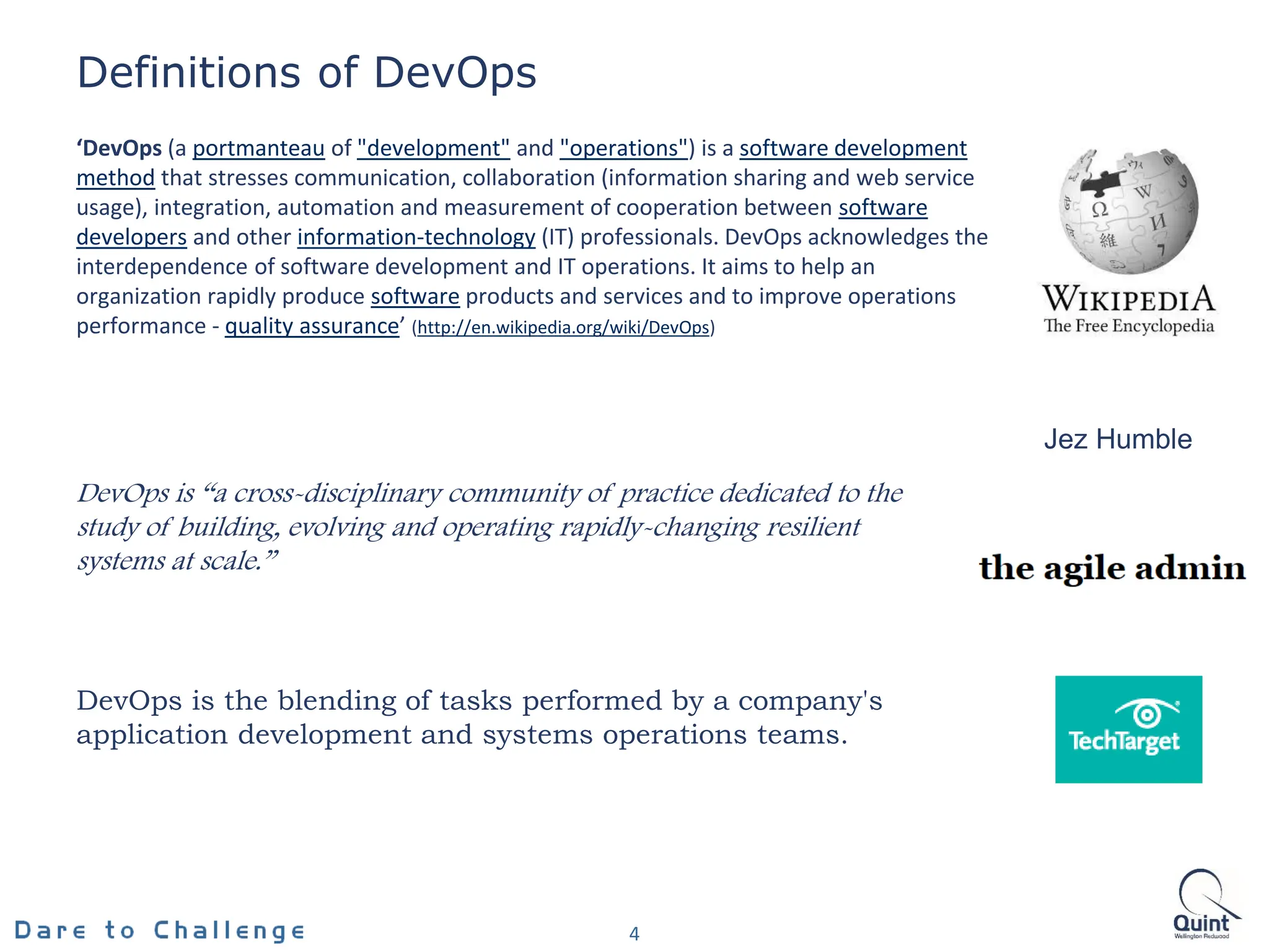 ‘DevOps (a portmanteau of "development" and "operations") is a software development
method that stresses communication, collaboration (information sharing and web service
usage), integration, automation and measurement of cooperation between software
developers and other information-technology (IT) professionals. DevOps acknowledges the
interdependence of software development and IT operations. It aims to help an
organization rapidly produce software products and services and to improve operations
performance - quality assurance’ (http://en.wikipedia.org/wiki/DevOps)
4
Definitions of DevOps
DevOps is “a cross-disciplinary community of practice dedicated to the
study of building, evolving and operating rapidly-changing resilient
systems at scale.”
Jez Humble
DevOps is the blending of tasks performed by a company's
application development and systems operations teams.
 