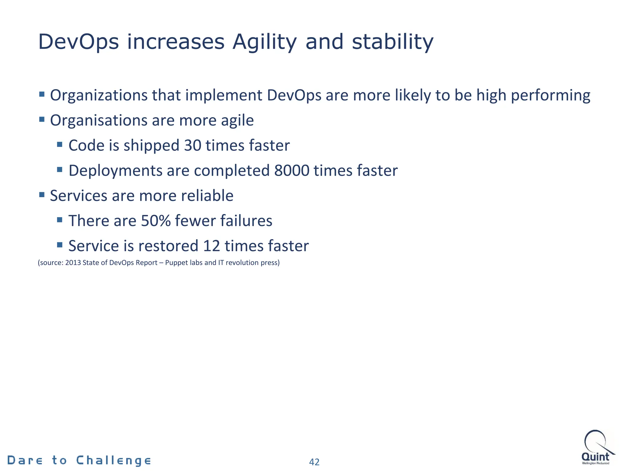 DevOps increases Agility and stability
 Organizations that implement DevOps are more likely to be high performing
 Organisations are more agile
 Code is shipped 30 times faster
 Deployments are completed 8000 times faster
 Services are more reliable
 There are 50% fewer failures
 Service is restored 12 times faster
(source: 2013 State of DevOps Report – Puppet labs and IT revolution press)
42
 