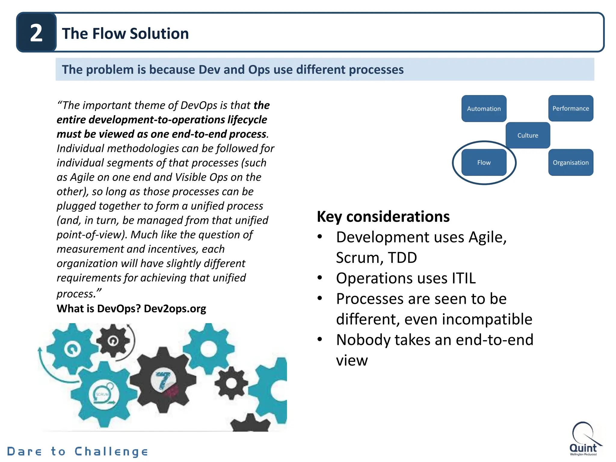 2 The Flow Solution
The problem is because Dev and Ops use different processes
“The important theme of DevOps is that the
entire development-to-operations lifecycle
must be viewed as one end-to-end process.
Individual methodologies can be followed for
individual segments of that processes (such
as Agile on one end and Visible Ops on the
other), so long as those processes can be
plugged together to form a unified process
(and, in turn, be managed from that unified
point-of-view). Much like the question of
measurement and incentives, each
organization will have slightly different
requirements for achieving that unified
process.”
What is DevOps? Dev2ops.org
Key considerations
• Development uses Agile,
Scrum, TDD
• Operations uses ITIL
• Processes are seen to be
different, even incompatible
• Nobody takes an end-to-end
view
 