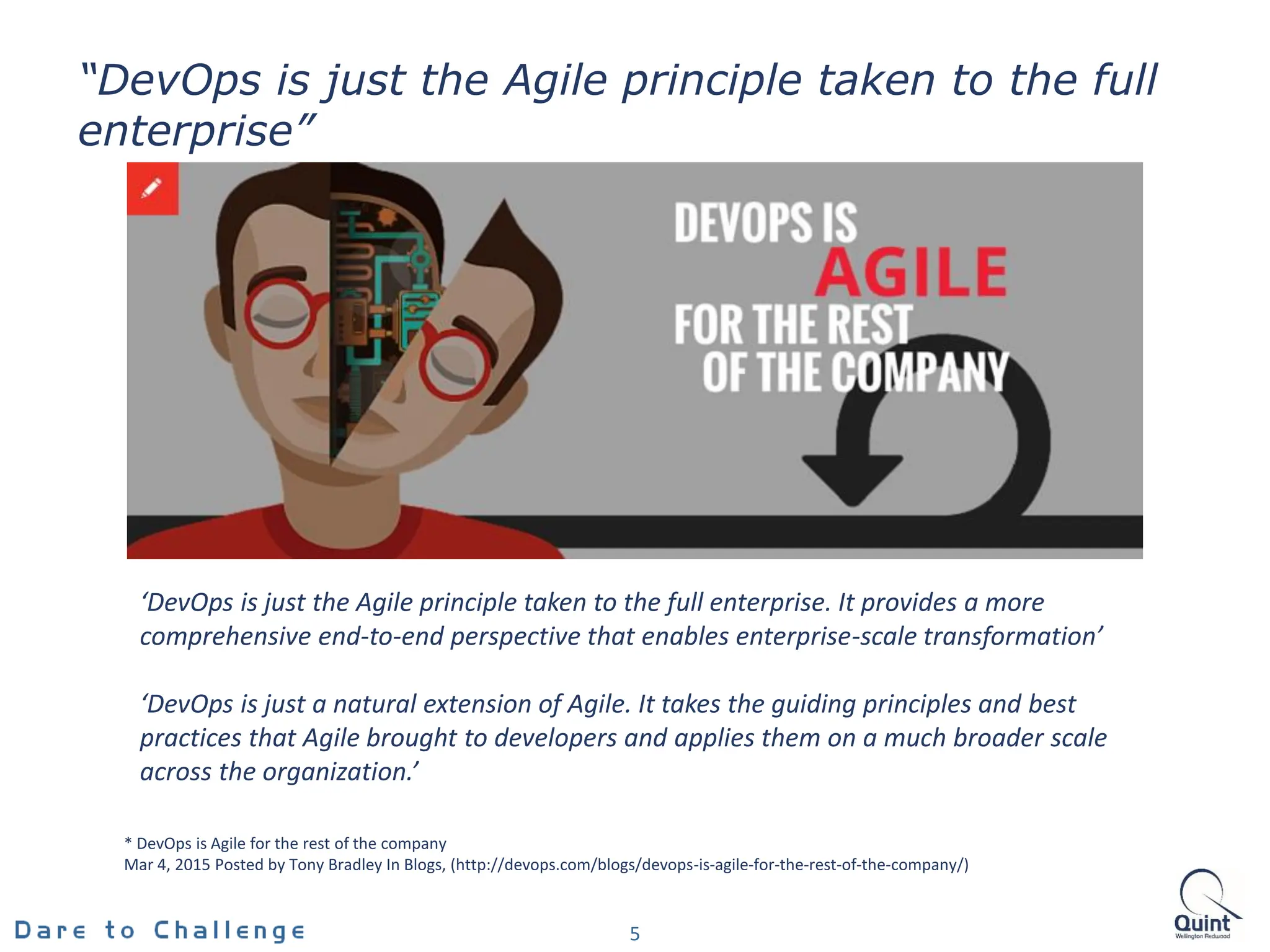 5
“DevOps is just the Agile principle taken to the full
enterprise”
* DevOps is Agile for the rest of the company
Mar 4, 2015 Posted by Tony Bradley In Blogs, (http://devops.com/blogs/devops-is-agile-for-the-rest-of-the-company/)
‘DevOps is just the Agile principle taken to the full enterprise. It provides a more
comprehensive end-to-end perspective that enables enterprise-scale transformation’
‘DevOps is just a natural extension of Agile. It takes the guiding principles and best
practices that Agile brought to developers and applies them on a much broader scale
across the organization.’
 